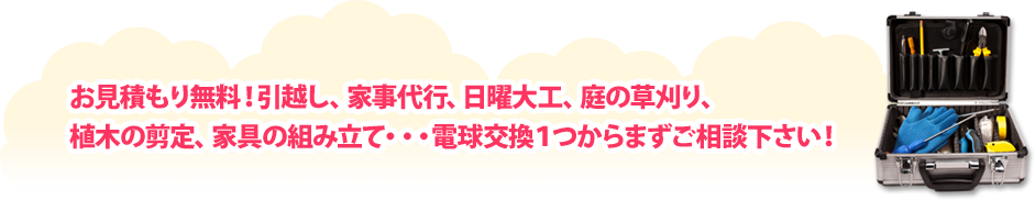 お見積り無料！引っ越し、家事代行、日曜大工、庭の草刈り、植木の剪定、家具の組み立て・・・電球交換1つからまずはご相談下さい！